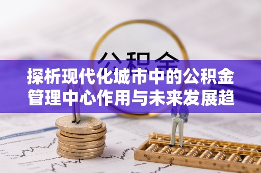 七堵探析现代化城市中的公积金管理中心作用与未来发展趋势