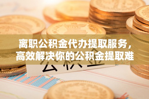 七堵离职公积金代办提取服务，高效解决你的公积金提取难题