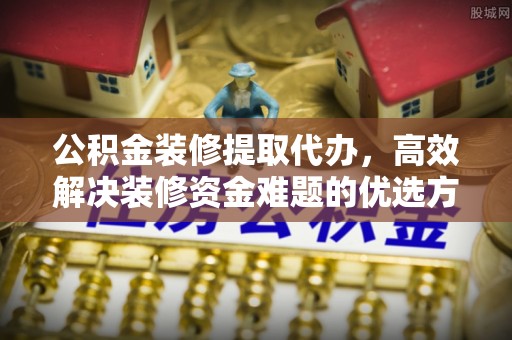 七堵公积金装修提取代办，高效解决装修资金难题的优选方案